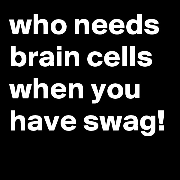 who needs brain cells when you have swag!