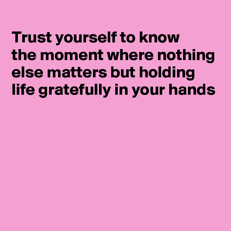 
Trust yourself to know
the moment where nothing else matters but holding life gratefully in your hands





