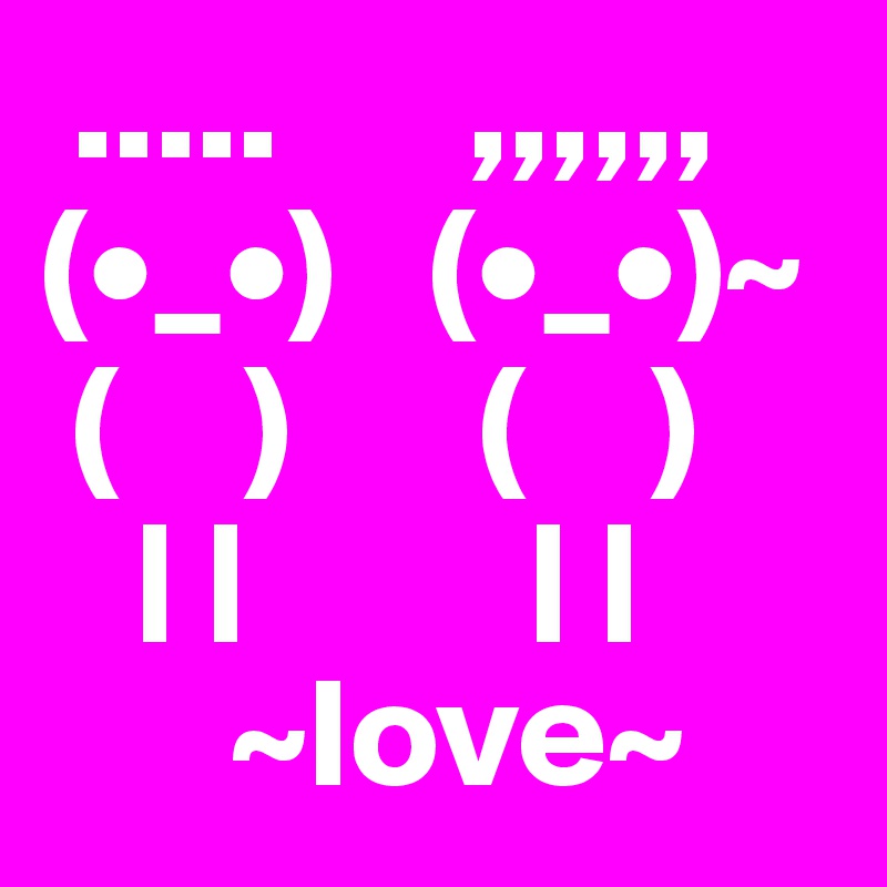  .....      ,,,,,,
(•_•)   (•_•)~
 (    )      (    )
   | |         | |
      ~love~