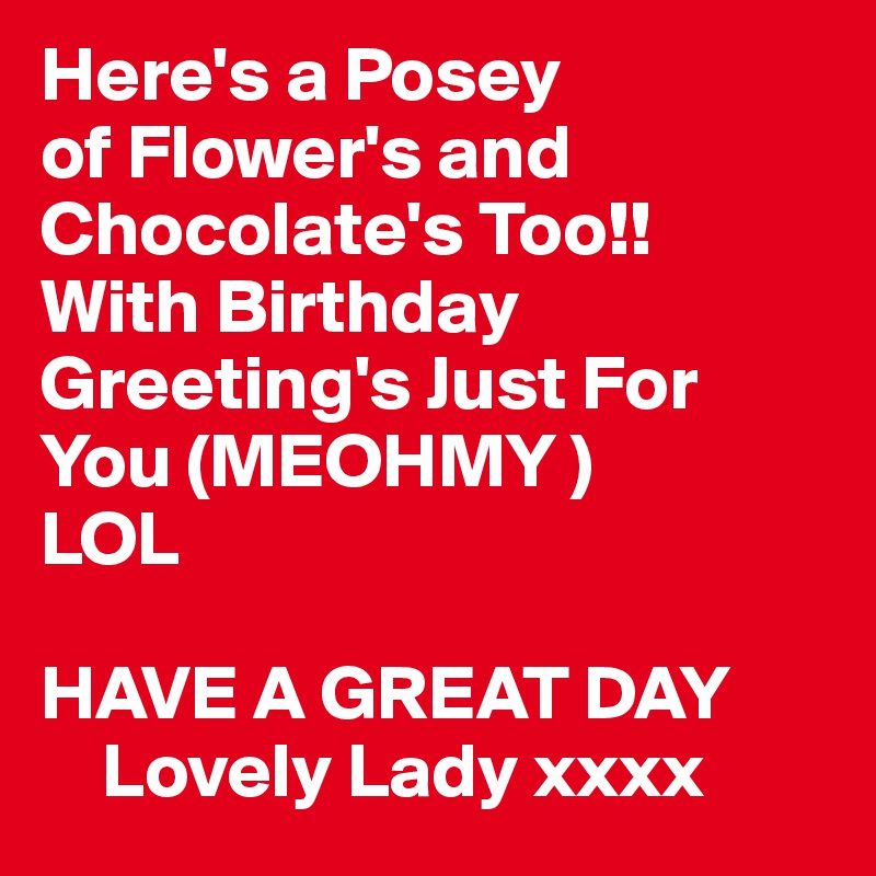 Here's a Posey
of Flower's and Chocolate's Too!!
With Birthday Greeting's Just For You (MEOHMY )
LOL

HAVE A GREAT DAY
    Lovely Lady xxxx