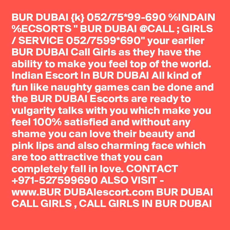 BUR DUBAI {k} 052/75*99-690 %INDAIN %ECSORTS " BUR DUBAI @CALL ; GIRLS / SERVICE 052/7599*690" your earlier BUR DUBAI Call Girls as they have the ability to make you feel top of the world. Indian Escort In BUR DUBAI All kind of fun like naughty games can be done and the BUR DUBAI Escorts are ready to vulgarity talks with you which make you feel 100% satisfied and without any shame you can love their beauty and pink lips and also charming face which are too attractive that you can completely fall in love. CONTACT +971-527599690 ALSO VISIT - www.BUR DUBAIescort.com BUR DUBAI CALL GIRLS , CALL GIRLS IN BUR DUBAI