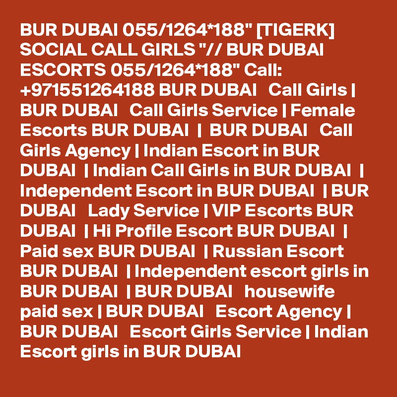 BUR DUBAI 055/1264*188" [TIGERK] SOCIAL CALL GIRLS "// BUR DUBAI ESCORTS 055/1264*188" Call: +971551264188 BUR DUBAI   Call Girls | BUR DUBAI   Call Girls Service | Female Escorts BUR DUBAI  |  BUR DUBAI   Call Girls Agency | Indian Escort in BUR DUBAI  | Indian Call Girls in BUR DUBAI  | Independent Escort in BUR DUBAI  | BUR DUBAI   Lady Service | VIP Escorts BUR DUBAI  | Hi Profile Escort BUR DUBAI  | Paid sex BUR DUBAI  | Russian Escort BUR DUBAI  | Independent escort girls in BUR DUBAI  | BUR DUBAI   housewife paid sex | BUR DUBAI   Escort Agency | BUR DUBAI   Escort Girls Service | Indian Escort girls in BUR DUBAI 