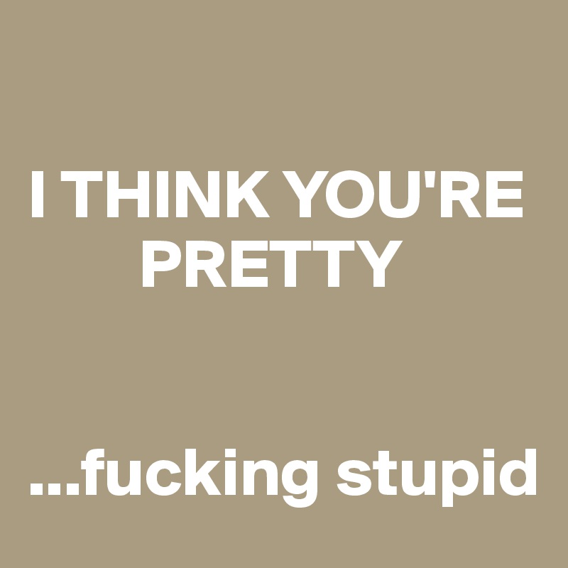

I THINK YOU'RE 
        PRETTY


...fucking stupid