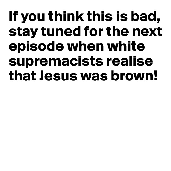 If you think this is bad, stay tuned for the next episode when white supremacists realise that Jesus was brown!




