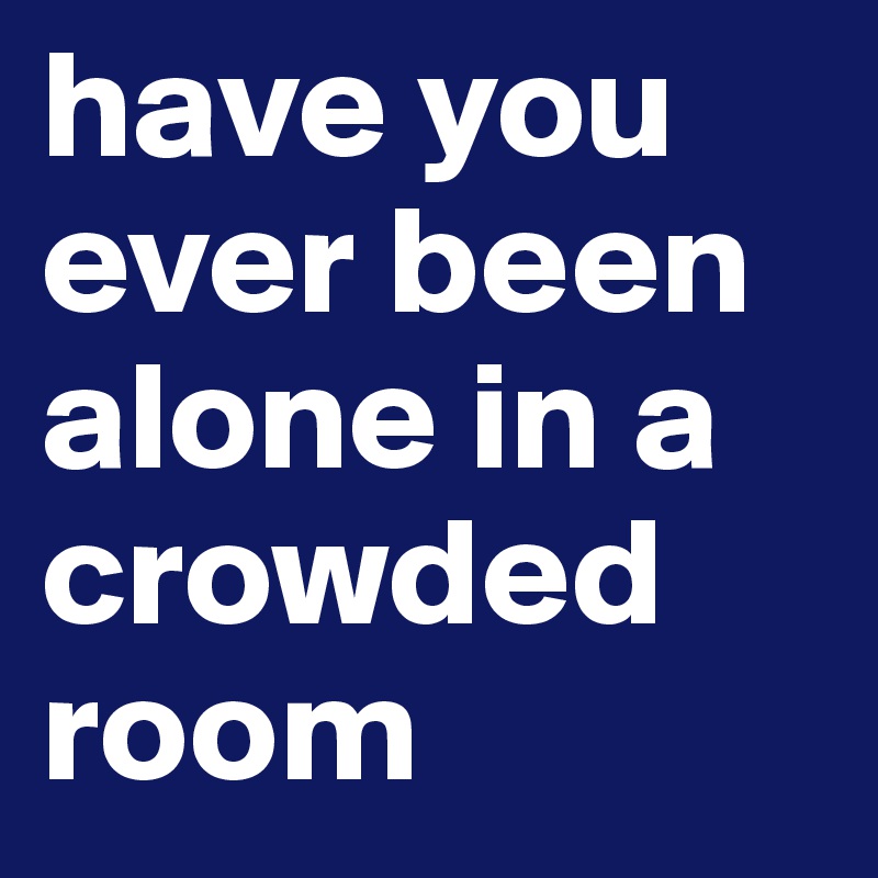 have you ever been alone in a crowded room 