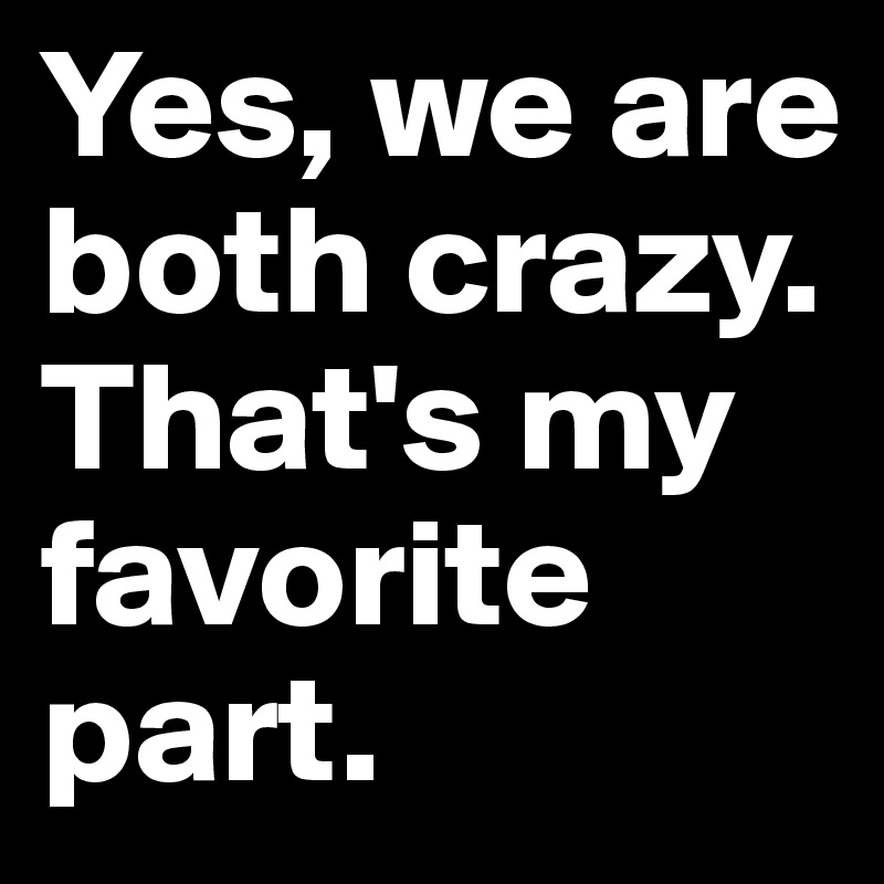 Yes, we are both crazy. That's my favorite part.