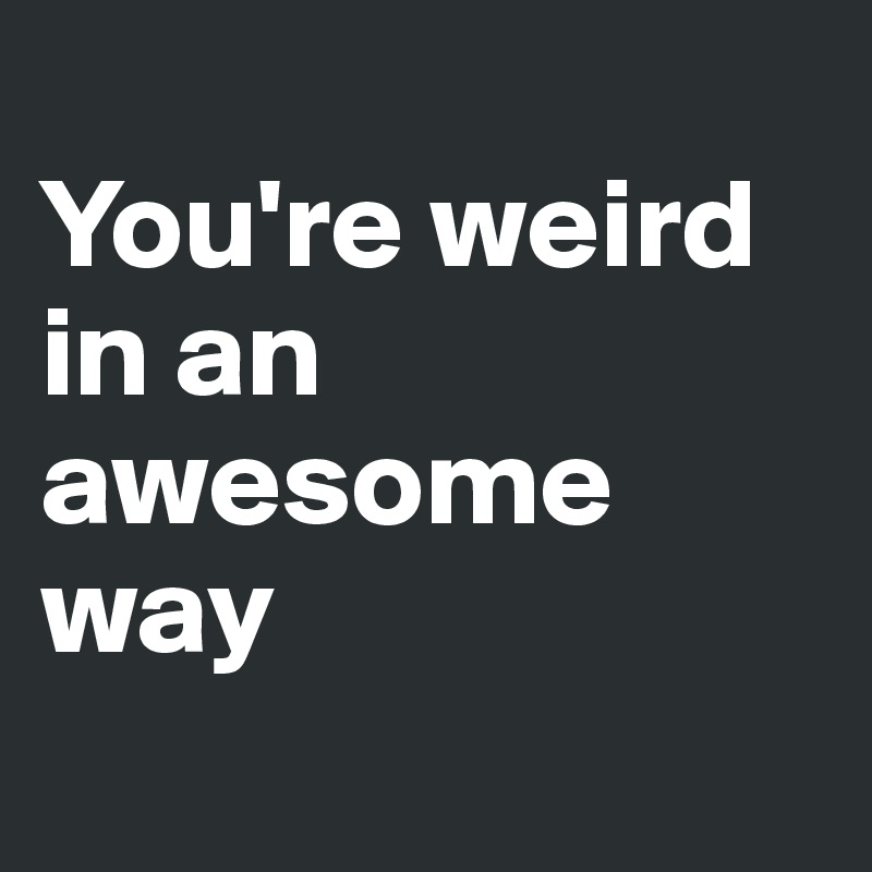 
You're weird in an awesome way
