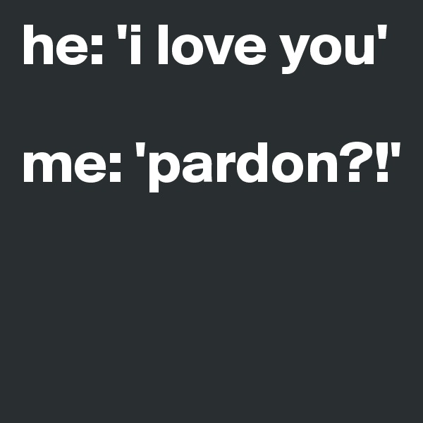 he: 'i love you' 

me: 'pardon?!' 


