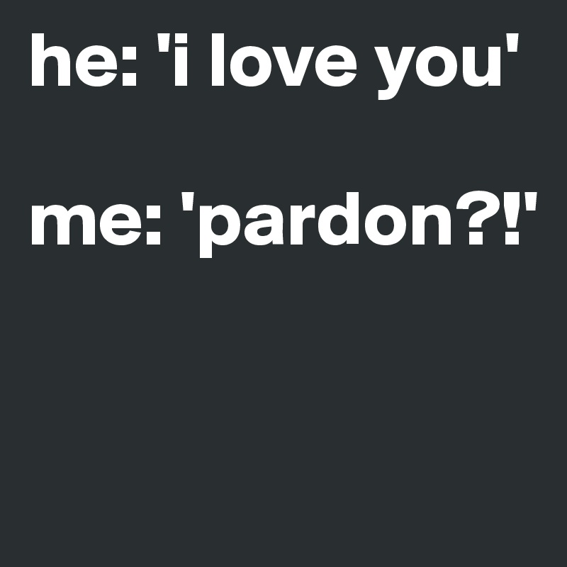 he: 'i love you' 

me: 'pardon?!' 


