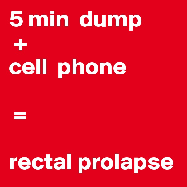 5 min  dump
 + 
cell  phone

 = 

rectal prolapse
