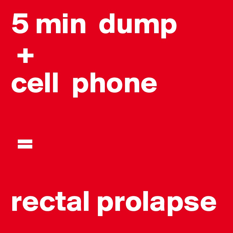 5 min  dump
 + 
cell  phone

 = 

rectal prolapse