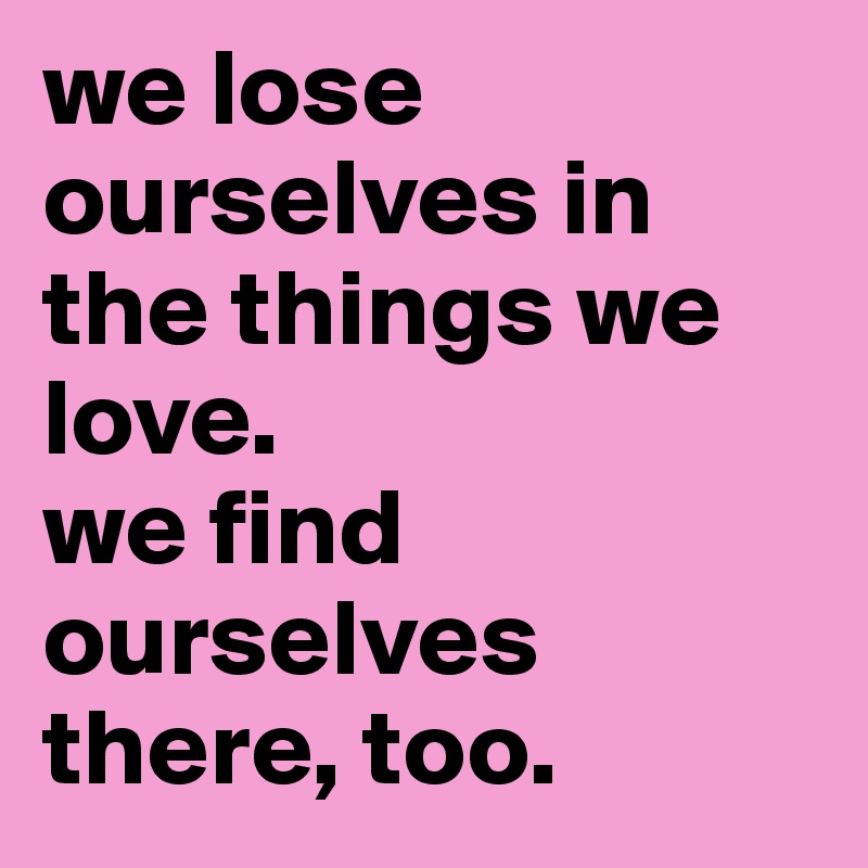 we lose ourselves in the things we love. 
we find ourselves there, too. 
