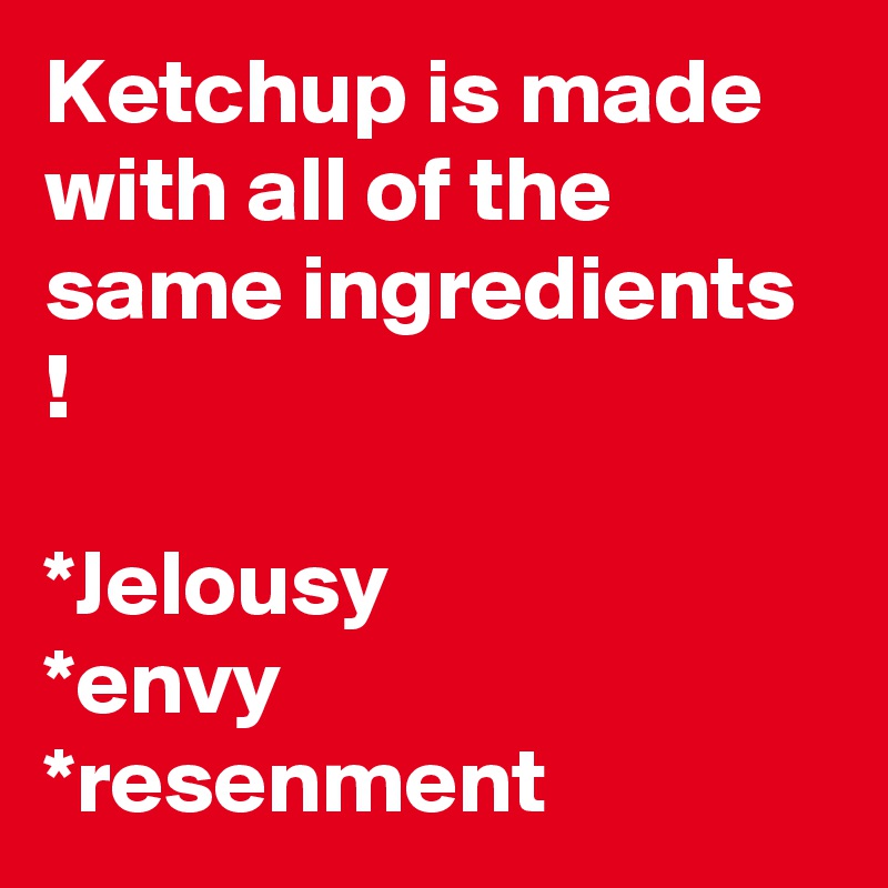 Ketchup is made with all of the same ingredients !

*Jelousy
*envy
*resenment