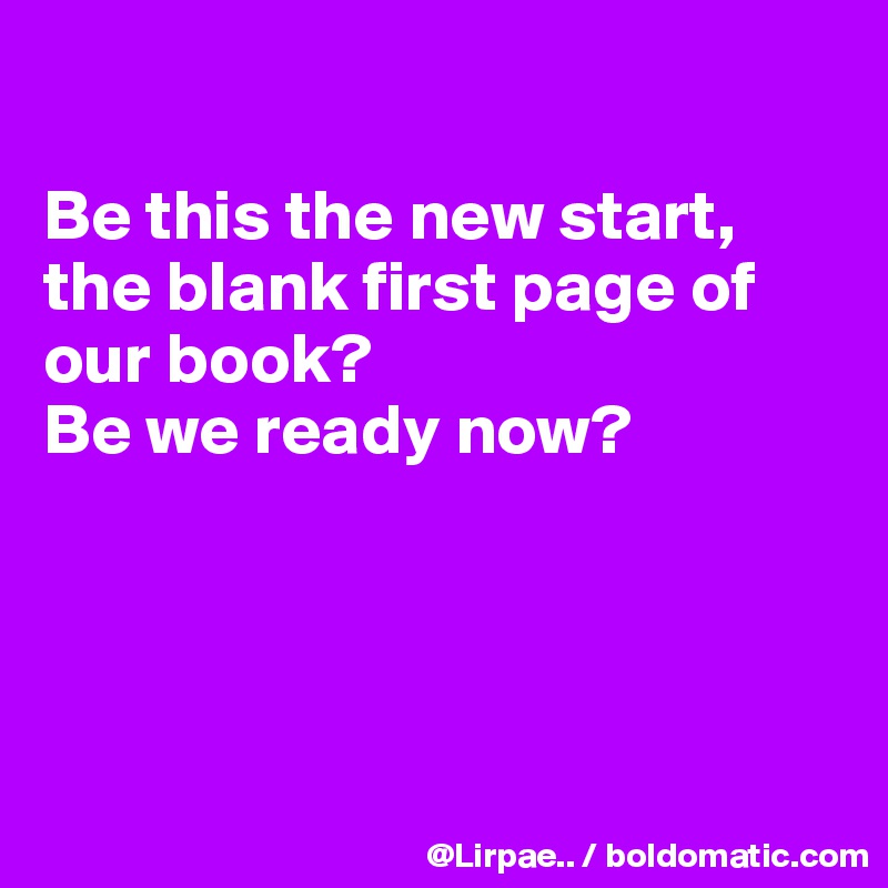

Be this the new start,
the blank first page of our book?
Be we ready now?




