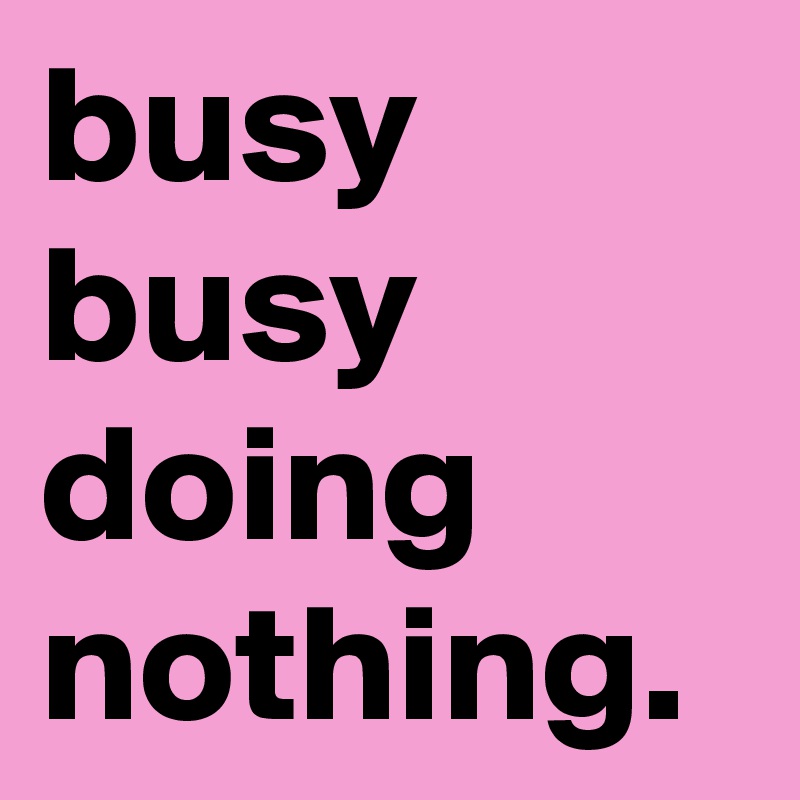 busy busy doing nothing.