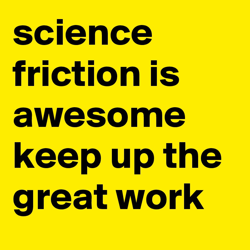 science friction is awesome keep up the great work