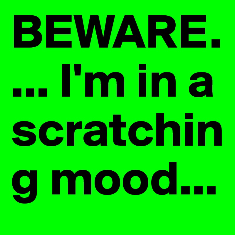 BEWARE.... I'm in a scratching mood...