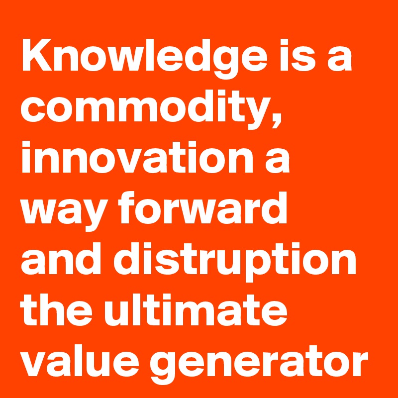 Knowledge is a commodity, innovation a way forward and distruption the ultimate value generator