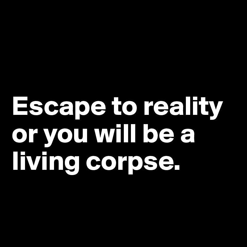 


Escape to reality or you will be a living corpse.

