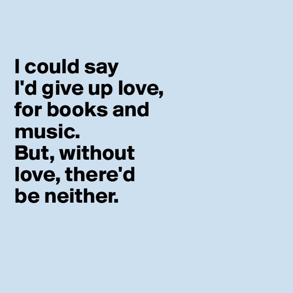 

I could say 
I'd give up love, 
for books and 
music. 
But, without 
love, there'd 
be neither. 


