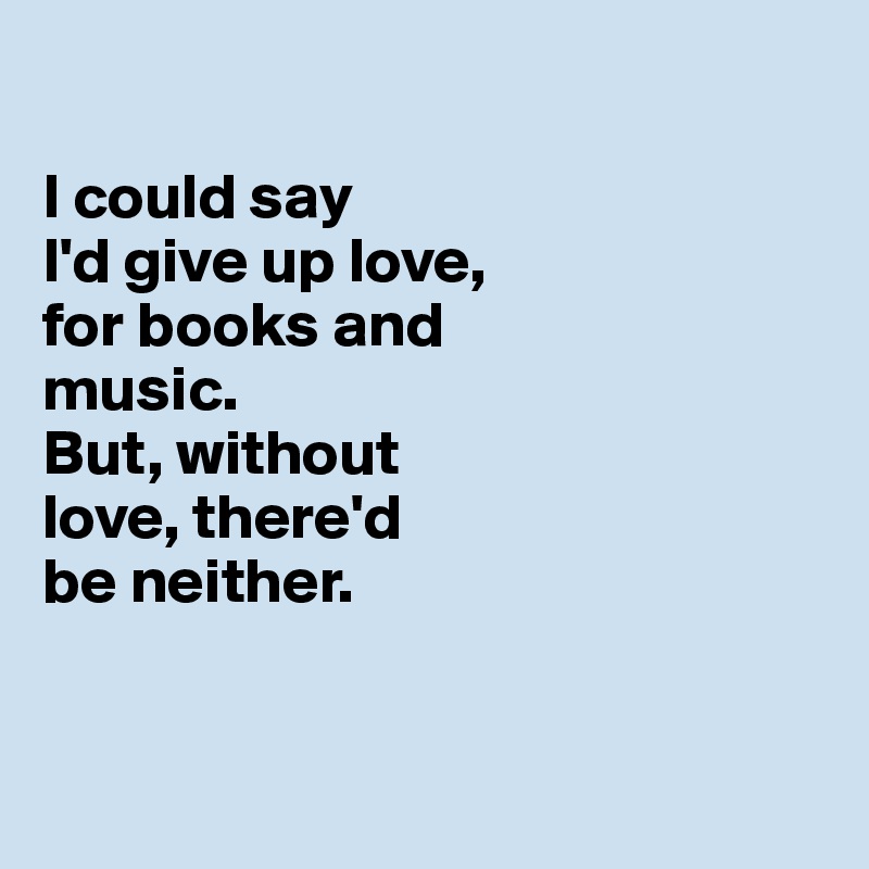 

I could say 
I'd give up love, 
for books and 
music. 
But, without 
love, there'd 
be neither. 


