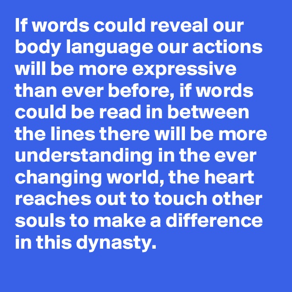 If words could reveal our body language our actions will be more expressive than ever before, if words could be read in between the lines there will be more understanding in the ever changing world, the heart reaches out to touch other souls to make a difference in this dynasty. 
