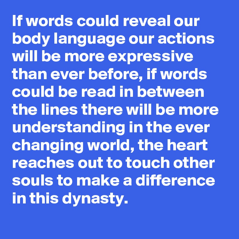 If words could reveal our body language our actions will be more expressive than ever before, if words could be read in between the lines there will be more understanding in the ever changing world, the heart reaches out to touch other souls to make a difference in this dynasty. 