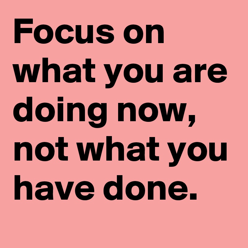 Focus on what you are doing now, not what you have done. - Post by ...