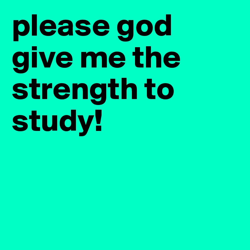 please god                                           give me the       strength to study! 


