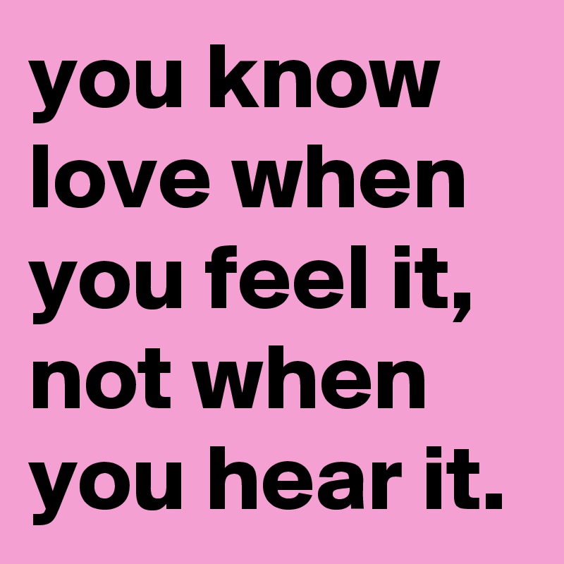 you know love when you feel it, not when you hear it.