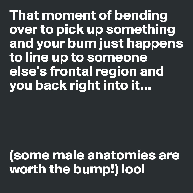 That moment of bending over to pick up something and your bum just happens to line up to someone else's frontal region and you back right into it...




(some male anatomies are worth the bump!) lool