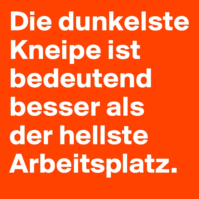 Die dunkelste Kneipe ist bedeutend besser als der hellste Arbeitsplatz.