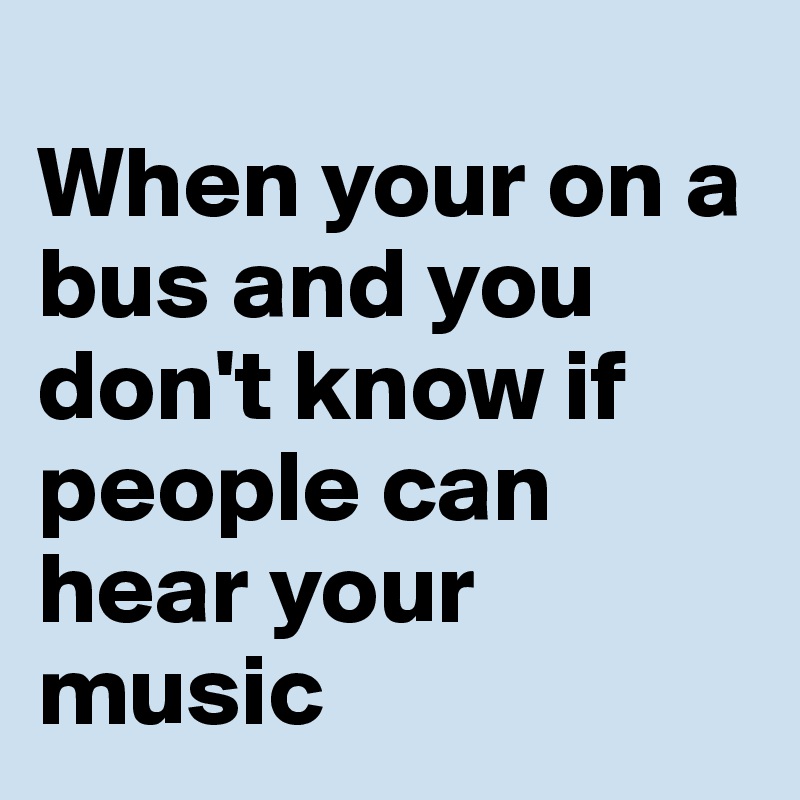 
When your on a bus and you don't know if people can
hear your music