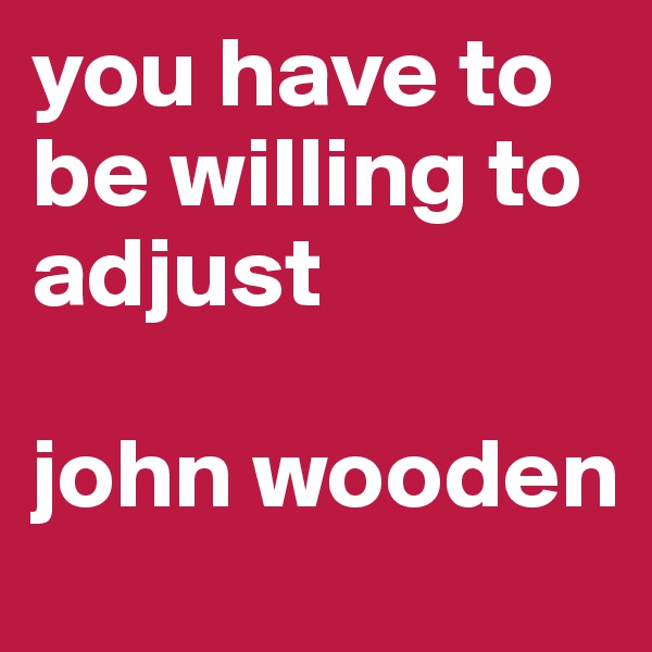 you have to be willing to adjust

john wooden