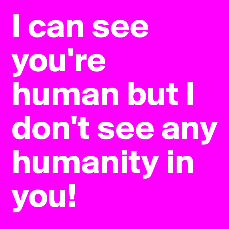 I can see you're human but I don't see any humanity in you!