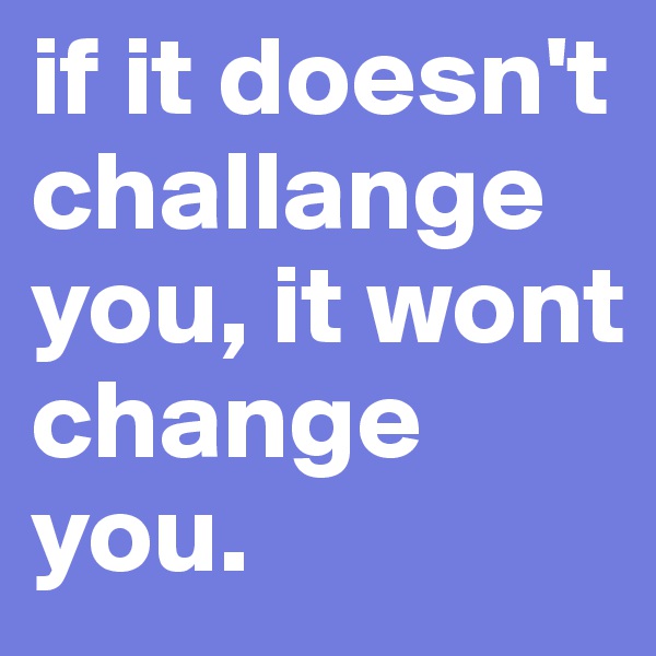 if it doesn't challange you, it wont change you.