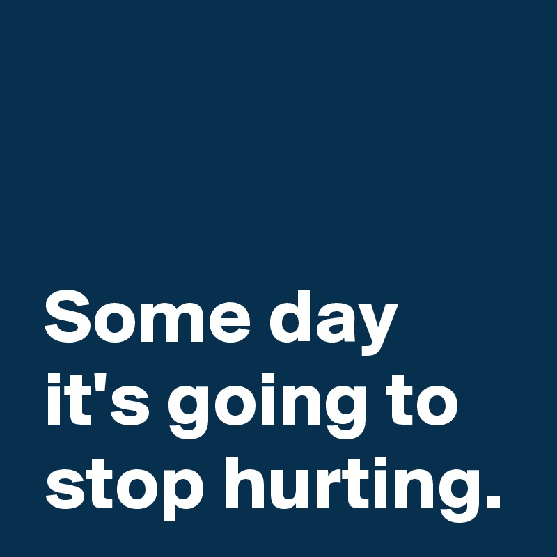 


 Some day 
 it's going to 
 stop hurting.