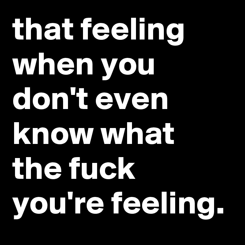 That Feeling When You Don T Even Know What The Fuck You Re Feeling Post By Jaybyrd On Boldomatic