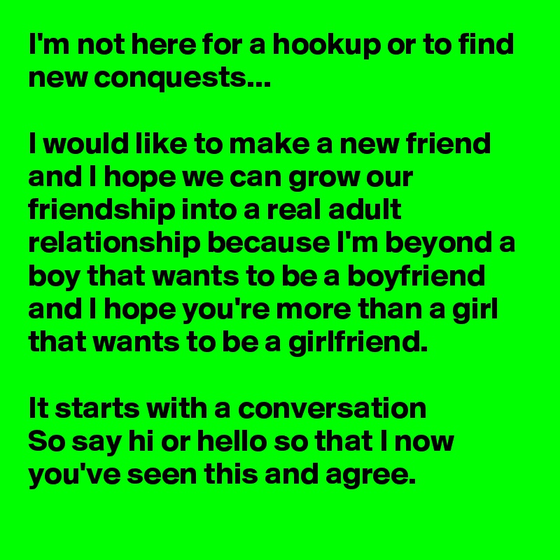 I'm not here for a hookup or to find new conquests...

I would like to make a new friend and I hope we can grow our friendship into a real adult relationship because I'm beyond a boy that wants to be a boyfriend and I hope you're more than a girl that wants to be a girlfriend.

It starts with a conversation
So say hi or hello so that I now you've seen this and agree. 