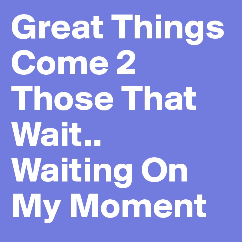 Great Things Come 2 Those That Wait.. Waiting On My Moment 