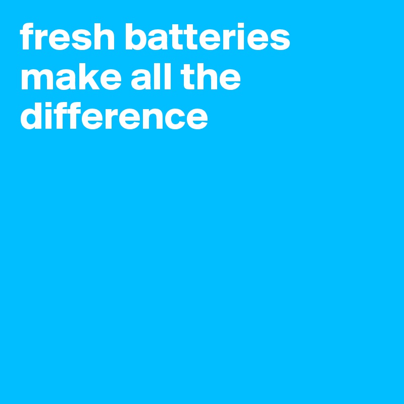 fresh batteries make all the difference 





