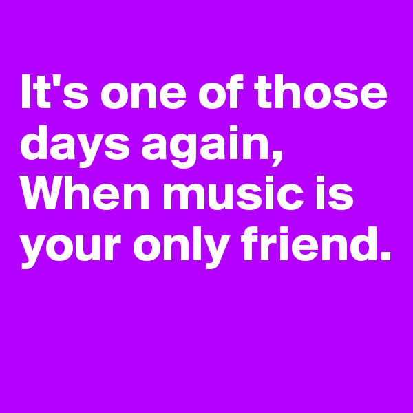 
It's one of those days again,
When music is your only friend.

