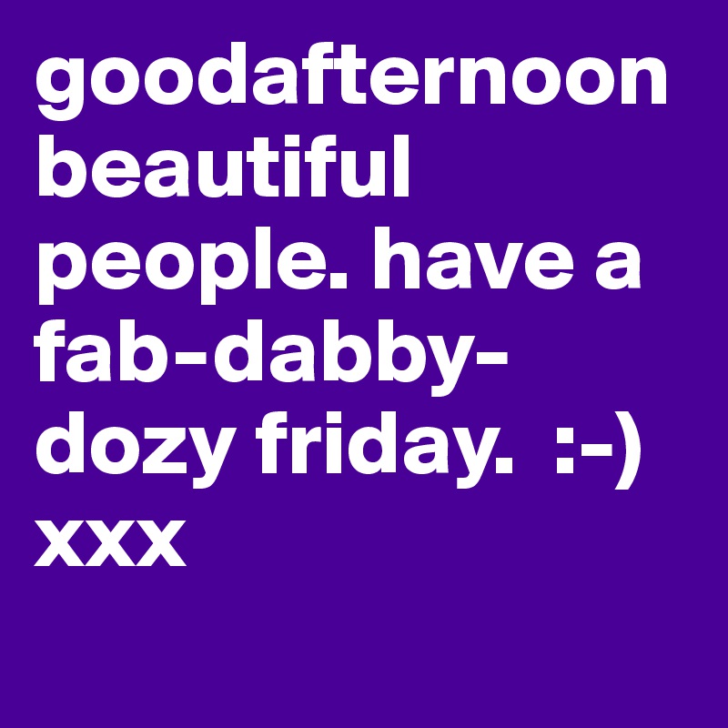 goodafternoon beautiful people. have a fab-dabby-dozy friday.  :-)   xxx
