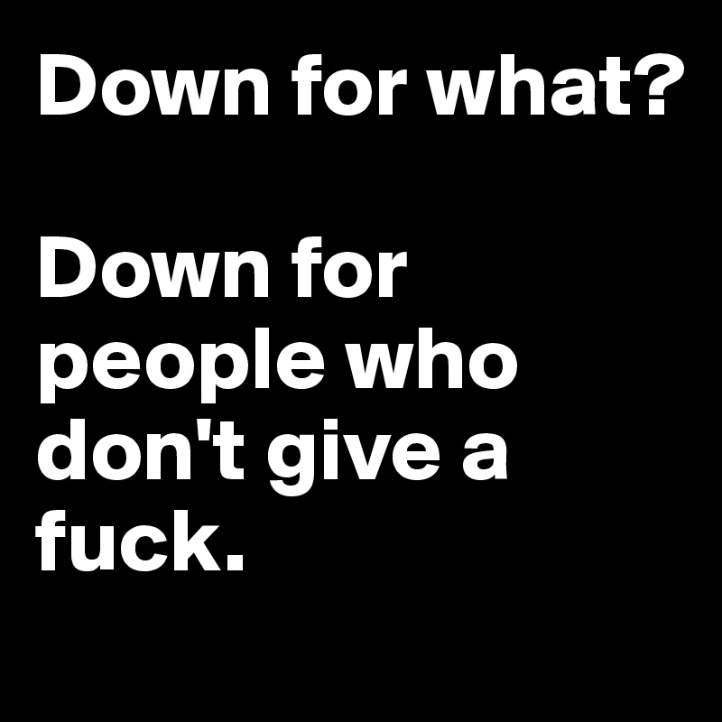 Down for what? 

Down for people who don't give a fuck.