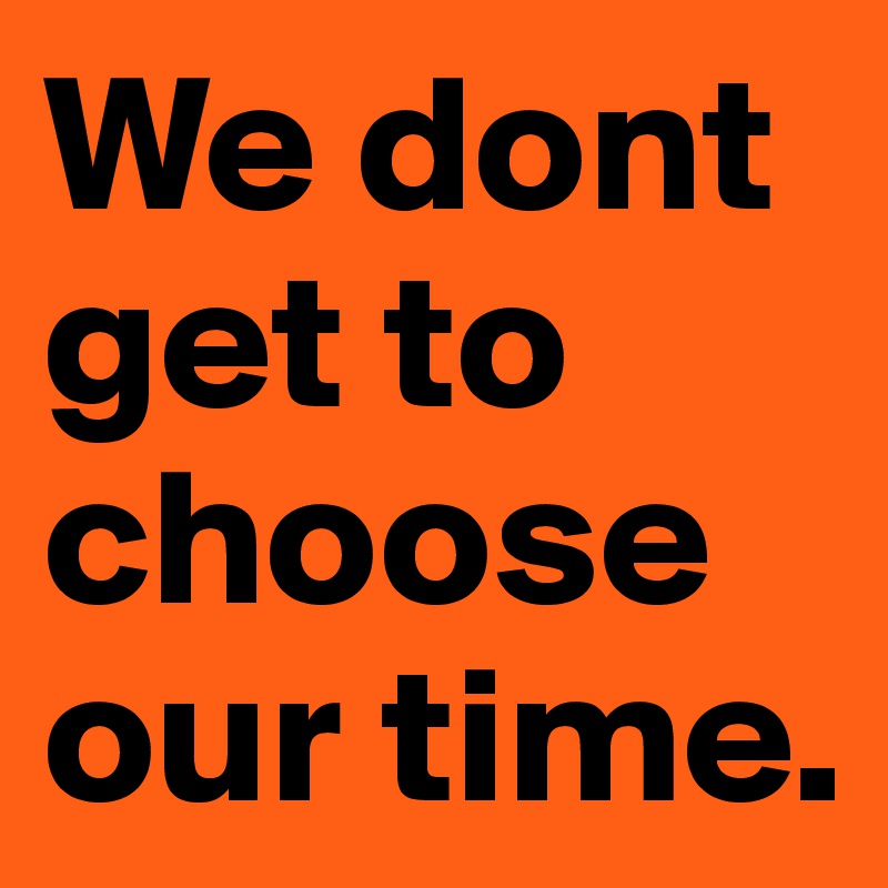 We dont get to choose our time.
