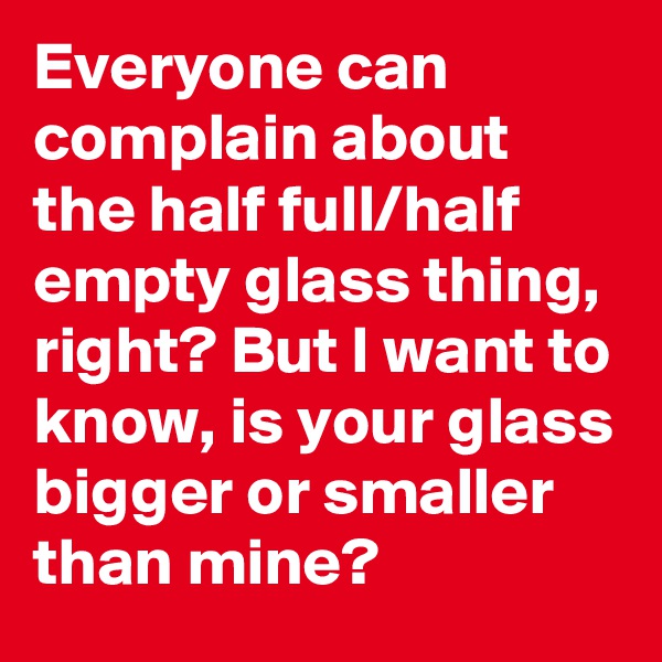 Everyone can complain about the half full/half empty glass thing, right? But I want to know, is your glass bigger or smaller than mine?