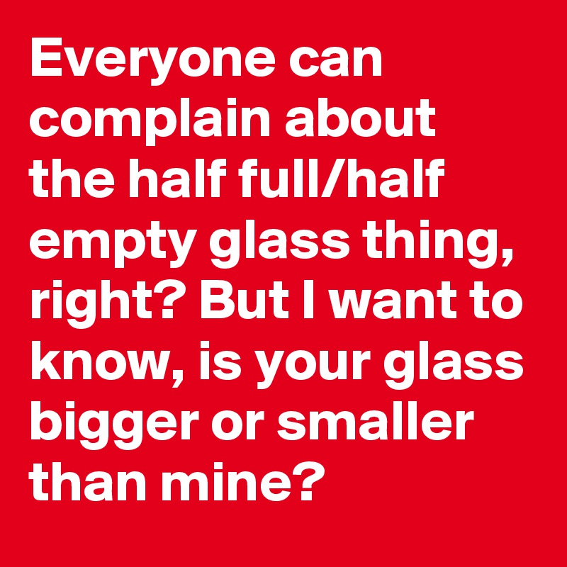 Everyone can complain about the half full/half empty glass thing, right? But I want to know, is your glass bigger or smaller than mine?
