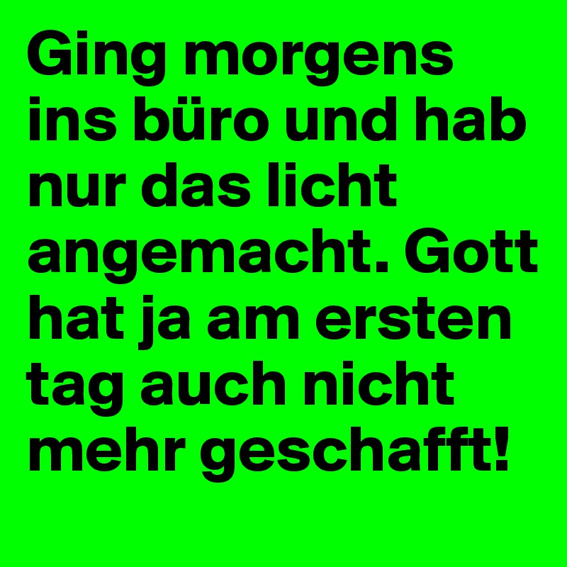 Ging morgens ins büro und hab nur das licht angemacht. Gott hat ja am ersten tag auch nicht mehr geschafft!