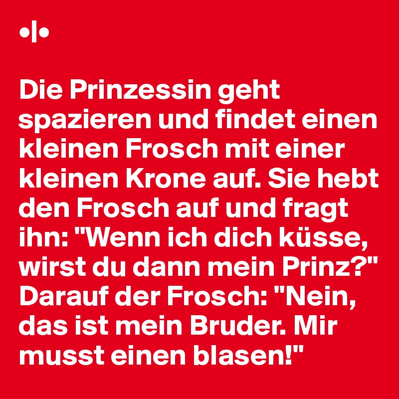 •|•

Die Prinzessin geht spazieren und findet einen kleinen Frosch mit einer kleinen Krone auf. Sie hebt den Frosch auf und fragt ihn: "Wenn ich dich küsse, wirst du dann mein Prinz?" Darauf der Frosch: "Nein, das ist mein Bruder. Mir musst einen blasen!"