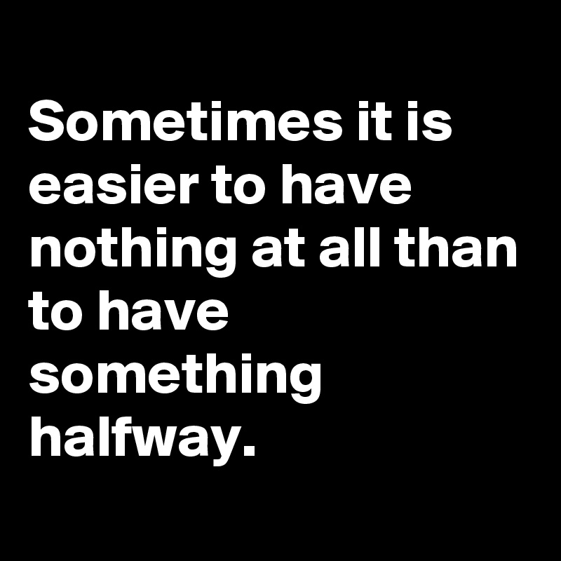 
Sometimes it is easier to have nothing at all than to have something halfway.
